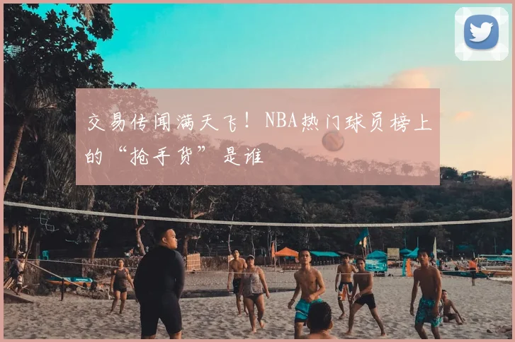 交易传闻满天飞！NBA热门球员榜上的“抢手货”是谁