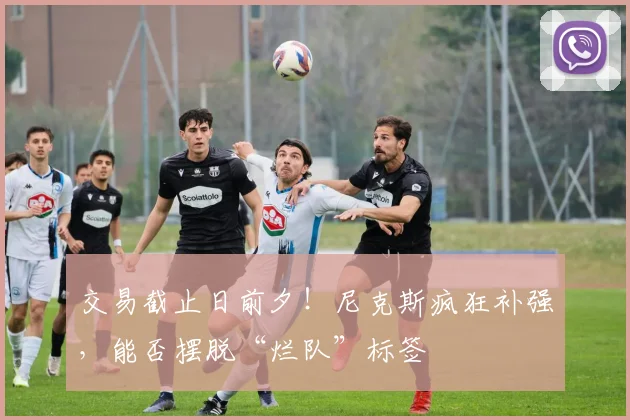 交易截止日前夕!尼克斯疯狂补强,能否摆脱“烂队”标签