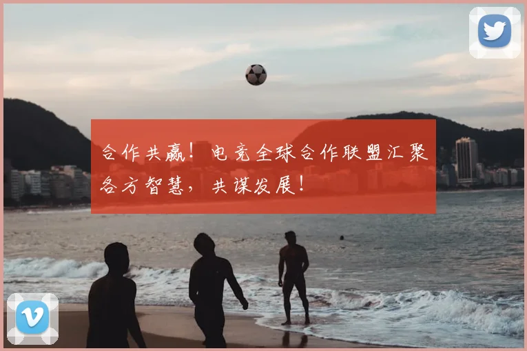 合作共赢！电竞全球合作联盟汇聚各方智慧，共谋发展！