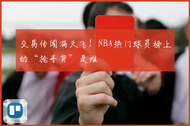 交易传闻满天飞！NBA热门球员榜上的“抢手货”是谁