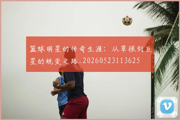 篮球明星的传奇生涯:从草根到巨星的蜕变之路_20260523113625