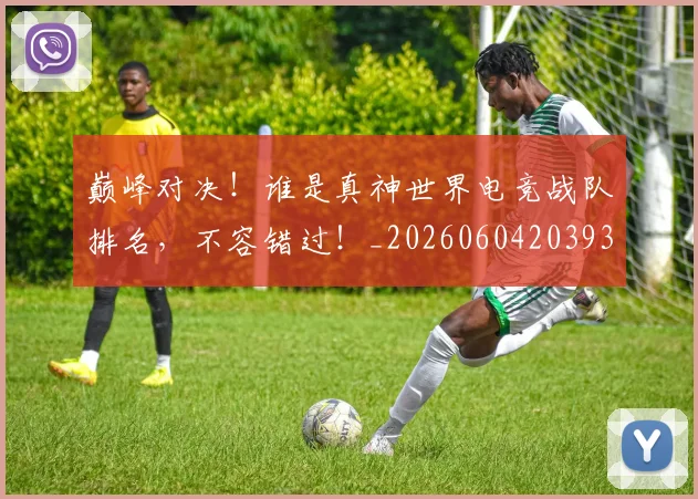 巅峰对决！谁是真神世界电竞战队排名，不容错过！_20260604203934_20260707150055