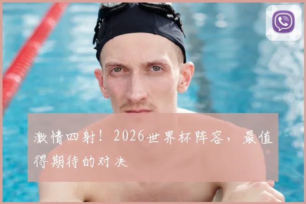 激情四射!2026世界杯阵容,最值得期待的对决