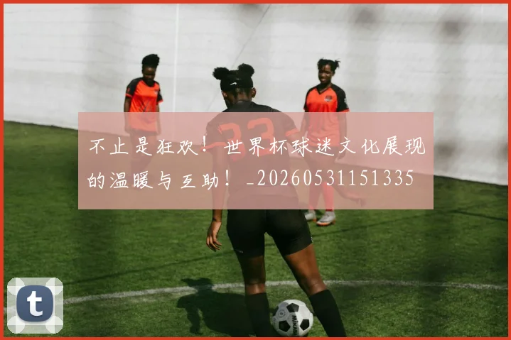 不止是狂欢!世界杯球迷文化展现的温暖与互助!_20260531151335
