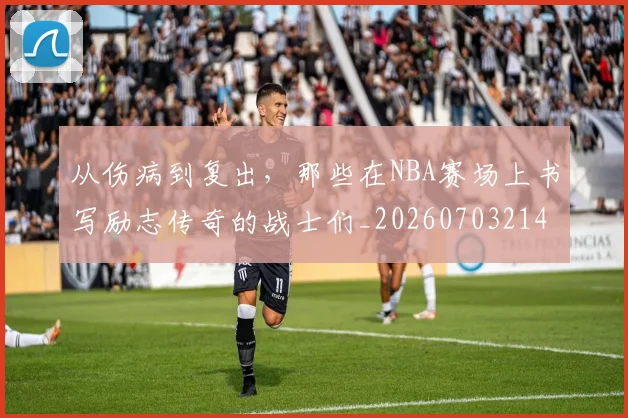 从伤病到复出，那些在NBA赛场上书写励志传奇的战士们_20260703214100