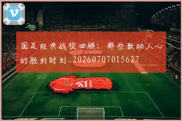 国足经典战役回顾：那些激动人心的胜利时刻_20260707015627